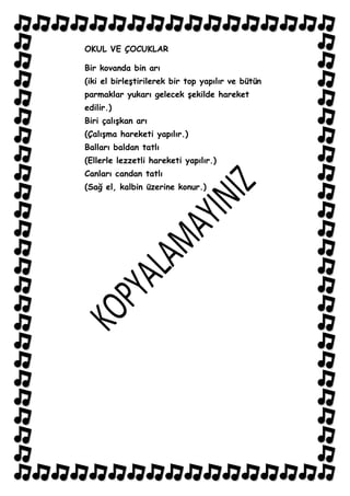 OKUL VE ÇOCUKLAR

Bir kovanda bin arı
(iki el birleĢtirilerek bir top yapılır ve bütün
parmaklar yukarı gelecek Ģekilde hareket
edilir.)
Biri çalıĢkan arı
(ÇalıĢma hareketi yapılır.)
Balları baldan tatlı
(Ellerle lezzetli hareketi yapılır.)
Canları candan tatlı
(Sağ el, kalbin üzerine konur.)
 