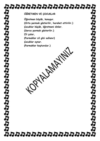 ÖĞRETMEN VE ÇOCUKLAR

Öğretmen büyük, konuĢur.
(Orta parmak gösterilir, hareket ettirilir.)
Çocuklar küçük, öğretmeni dinler.
(Serce parmak gösterilir.)
Zil çalar,
(Parmaklar zil gibi sallanır)
Çocuklar oynar.
(Parmaklar koĢturulur.)
 