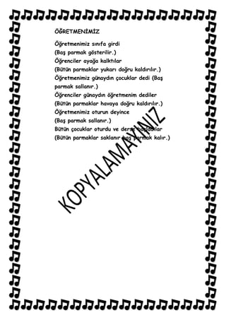 ÖĞRETMENĠMĠZ

Öğretmenimiz sınıfa girdi
(BaĢ parmak gösterilir.)
Öğrenciler ayağa kalktılar
(Bütün parmaklar yukarı doğru kaldırılır.)
Öğretmenimiz günaydın çocuklar dedi (BaĢ
parmak sallanır.)
Öğrenciler günaydın öğretmenim dediler
(Bütün parmaklar havaya doğru kaldırılır.)
Öğretmenimiz oturun deyince
(BaĢ parmak sallanır.)
Bütün çocuklar oturdu ve derse baĢladılar
(Bütün parmaklar saklanır baĢ parmak kalır.)
 