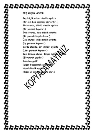 BEġ KÜÇÜK ASKER

BeĢ küçük asker dimdik ayakta
(Bir elin beĢ parmağı gösterilir.)
Biri oturdu, dördü dimdik ayakta
(Bir parmak kapanır.)
Ġkisi oturdu, üçü dimdik ayakta
(iki parmak kapalı durur.)
Üçü oturdu, ikisi dimdik ayakta
(Üç parmak kapanır.)
Dördü oturdu, biri dimdik ayakta
(Dört parmak kapanır.)
BeĢi birden oturur, kimse kalmaz ayakta
(El yumruk yapılır.)
Komutan geldi
(Diğer baĢparmak gösterilir)
Hepsi dimdik ayakta
(Diğer el dimdik ayakta olur.)
 
