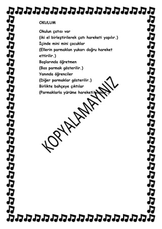 OKULUM

Okulun çatısı var
(iki el birleĢtirilerek çatı hareketi yapılır.)
Ġçinde mini mini çocuklar
(Ellerin parmaklan yukarı doğru hareket
ettirilir.)
BaĢlarında öğretmen
(Bas parmak gösterilir.)
Yanında öğrenciler
(Diğer parmaklar gösterilir.)
Birlikte bahçeye çıktılar
(Parmaklarla yürüme hareketi yapılır.)
 
