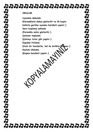 OKULUM

Uyandım dokuzda
(Parmaklarla dokuz gösterilir ve ilk baĢta
kollarla gerilme uyanma hareketi yapılır.)
Ders baĢlamıĢ sekizde
(Parmakla sekiz gösterilir.)
Çantamı topladım
(Çantayı tutar gibi yapılır.)
Kapıdan fırladım
(Hızlı bir hareketle, kol ile birlikte koĢunur.)
KoĢtum okuluma
(KoĢma hareketi yapılır.)
 