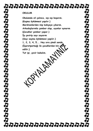 OKULUM

Okulumda zil çalınca, zıp zıp koĢarım.
(KoĢma öykünmesi yapılır.)
Merdivenlerden inip bahçeye çıkarım.
ArkadaĢlarımla çember olup, oyunlar oynarım
(Çocuklar çember yapar.)
Ġp çevirip sayı sayarım
(Sayı sayma öykünmesi yapılır.)
1, 2, 3, 4, 5... Hey sıra Ģimdi sende.
(ĠĢaretparmağı ile çocuklardan bin iĢaret
edilir.)
Tut ipi, çevir bakalım.
 