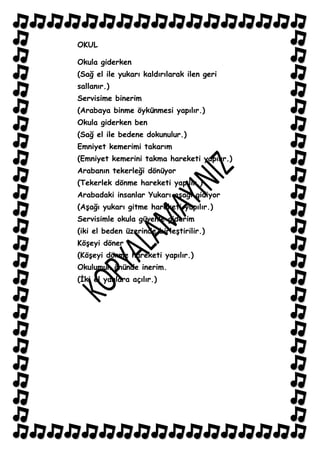 OKUL

Okula giderken
(Sağ el ile yukarı kaldırılarak ilen geri
sallanır.)
Servisime binerim
(Arabaya binme öykünmesi yapılır.)
Okula giderken ben
(Sağ el ile bedene dokunulur.)
Emniyet kemerimi takarım
(Emniyet kemerini takma hareketi yapılır.)
Arabanın tekerleği dönüyor
(Tekerlek dönme hareketi yapılır.)
Arabadaki insanlar Yukarı aĢağı gidiyor
(AĢağı yukarı gitme hareketi yapılır.)
Servisimle okula güvenle giderim
(iki el beden üzerinde birleĢtirilir.)
KöĢeyi döner
(KöĢeyi dönme hareketi yapılır.)
Okulumun önünde inerim.
(Ġki el yanlara açılır.)
 