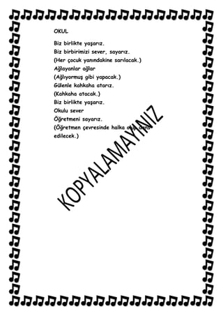 OKUL

Biz birlikte yaĢarız.
Biz birbirimizi sever, sayarız.
(Her çocuk yanındakine sarılacak.)
Ağlayanlar ağlar
(AğlıyormuĢ gibi yapacak.)
Gülenle kahkaha atarız.
(Kahkaha atacak.)
Biz birlikte yaĢarız.
Okulu sever
Öğretmeni sayarız.
(Öğretmen çevresinde halka olup dans
edilecek.)
 