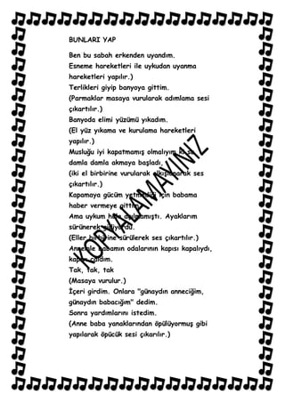BUNLARI YAP

Ben bu sabah erkenden uyandım.
Esneme hareketleri ile uykudan uyanma
hareketleri yapılır.)
Terlikleri giyip banyoya gittim.
(Parmaklar masaya vurularak adımlama sesi
çıkartılır.)
Banyoda elimi yüzümü yıkadım.
(El yüz yıkama ve kurulama hareketleri
yapılır.)
Musluğu iyi kapatmamıĢ olmalıyım ki su,
damla damla akmaya baĢladı,
(iki el birbirine vurularak alkıĢlanarak ses
çıkartılır.)
Kapamaya gücüm yetmediği için babama
haber vermeye gittim.
Ama uykum hala açılmamıĢtı. Ayaklarım
sürünerek gidiyordu.
(Eller birbirine sürülerek ses çıkartılır.)
Annemle babamın odalarının kapısı kapalıydı,
kapıyı çaldım.
Tak, tak, tak
(Masaya vurulur.)
Ġçeri girdim. Onlara "günaydın anneciğim,
günaydın babacığım" dedim.
Sonra yardımlarını istedim.
(Anne baba yanaklarından öpülüyormuĢ gibi
yapılarak öpücük sesi çıkarılır.)
 