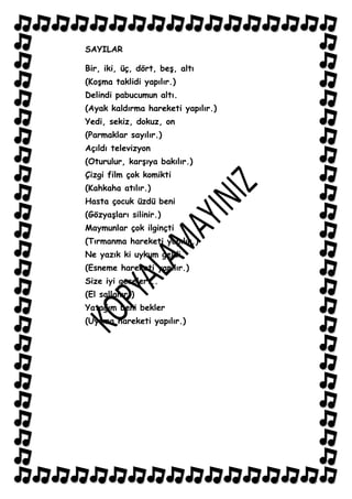 SAYILAR

Bir, iki, üç, dört, beĢ, altı
(KoĢma taklidi yapılır.)
Delindi pabucumun altı.
(Ayak kaldırma hareketi yapılır.)
Yedi, sekiz, dokuz, on
(Parmaklar sayılır.)
Açıldı televizyon
(Oturulur, karĢıya bakılır.)
Çizgi film çok komikti
(Kahkaha atılır.)
Hasta çocuk üzdü beni
(GözyaĢları silinir.)
Maymunlar çok ilginçti
(Tırmanma hareketi yapılır.)
Ne yazık ki uykum geldi
(Esneme hareketi yapılır.)
Size iyi geceler...
(El sallanır.)
Yatağım beni bekler
(Uyuma hareketi yapılır.)
 