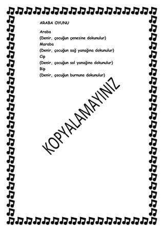 ARABA OYUNU

Araba
(Denir, çocuğun çenesine dokunulur)
Maraba
(Denir, çocuğun sağ yanağına dokunulur)
Cip
(Denir, çocuğun sol yanağına dokunulur)
Bip
(Denir, çocuğun burnuna dokunulur)
 