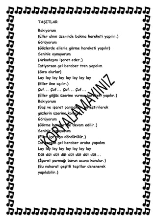 TAġITLAR

Bakıyorum
(Eller alnın üzerinde bakma hareketi yapılır.)
Görüyorum
(Gözlerde ellerle görme hareketi yapılır)
Seninle oynuyorum
(ArkadaĢını iĢaret eder.)
Ġstiyorsan gel beraber tren yapalım
(Sıra olurlar)
Lay lay lay lay lay lay lay lay
(Eller öne açılır.)
Çuf... Çuf... Çuf... Çuf...
(Eller göğüs üzerine vurma hareketi yapılır.)
Bakıyorum
(BaĢ ve iĢaret parmakalr birleĢtirilerek
gözlerin üzerine konur.)
Görüyorum
(Görme hareketine devam edilir.)
Seninle oynuyorum
(Eller içe dıĢa döndürülür.)
Ġstiyorsan gel beraber araba yapalım
Lay lay lay lay lay lay lay lay
Düt düt düt düt düt düt düt düt...
(ĠĢaret parmağı burun ucuna konulur.)
(Bu nakarat çeĢitli taĢıtlar denenerek
yapılabilir.)
 