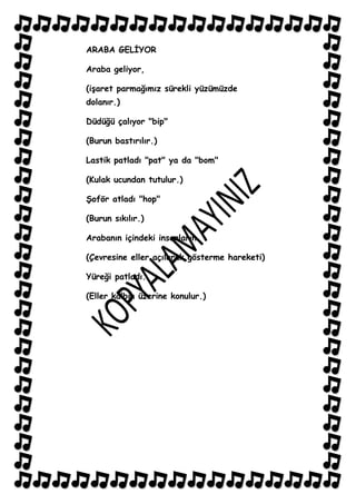ARABA GELĠYOR

Araba geliyor,

(iĢaret parmağımız sürekli yüzümüzde
dolanır.)

Düdüğü çalıyor "bip"

(Burun bastırılır.)

Lastik patladı "pat" ya da "bom"

(Kulak ucundan tutulur.)

ġoför atladı "hop"

(Burun sıkılır.)

Arabanın içindeki insanların

(Çevresine eller açılarak gösterme hareketi)

Yüreği patladı.

(Eller kalbin üzerine konulur.)
 