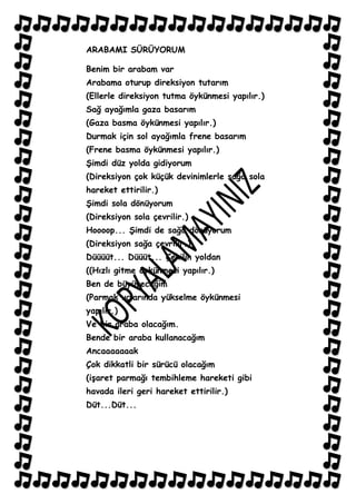 ARABAMI SÜRÜYORUM

Benim bir arabam var
Arabama oturup direksiyon tutarım
(Ellerle direksiyon tutma öykünmesi yapılır.)
Sağ ayağımla gaza basarım
(Gaza basma öykünmesi yapılır.)
Durmak için sol ayağımla frene basarım
(Frene basma öykünmesi yapılır.)
ġimdi düz yolda gidiyorum
(Direksiyon çok küçük devinimlerle sağa sola
hareket ettirilir.)
ġimdi sola dönüyorum
(Direksiyon sola çevrilir.)
Hoooop... ġimdi de sağa dönüyorum
(Direksiyon sağa çevrilir.)
Düüüüt... Düüüt... Çekilin yoldan
((Hızlı gitme öykünmesi yapılır.)
Ben de büyüyeceğim
(Parmak uçlarında yükselme öykünmesi
yapılır.)
Ve bir araba olacağım.
Bende bir araba kullanacağım
Ancaaaaaaak
Çok dikkatli bir sürücü olacağım
(iĢaret parmağı tembihleme hareketi gibi
havada ileri geri hareket ettirilir.)
Düt...Düt...
 