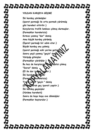 YOLDAN KARġIYA GEÇME

Ġki kardeĢ yürümüĢler
(iĢaret parmağı ile orta parmak yürürmüĢ
gibi hareket ettirilir.)
KarĢılarına trafik lambası çıkmıĢ durmuĢlar.
(Parmaklar hareketsiz)
Kırmızı yanmıĢ "dur" demiĢ
Ama küçük kardeĢ yürümüĢ
(ĠĢaret parmağı bir adım atar.)
Büyük kardeĢ onu çekmiĢ
(iĢaret parmağı eski yerine getirilir.)
Sonra yeĢil yanmıĢ "geçin" demiĢ.
Yürüyüp gitmiĢler
(Parmaklar yürütülür.)
Bu kez de karĢılarına trafik polisi çıkmıĢ
"Durun" demiĢ
(El ile dur iĢareti yapılır.)
Ġki kardeĢ durmuĢlar
(Parmaklar hareketsiz)
Trafik polisi "geçin " demiĢ
(El sallanarak geç iĢareti yapılır.)
Ġki kardeĢ geçmiĢler
(Yürüme hareketi)
Sonra da koĢa koĢa eve dönmüĢler
(Parmaklar koĢturulur.)
 