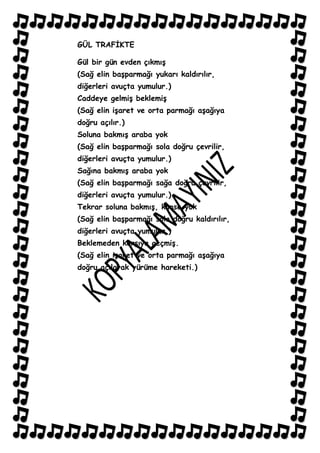 GÜL TRAFĠKTE

Gül bir gün evden çıkmıĢ
(Sağ elin baĢparmağı yukarı kaldırılır,
diğerleri avuçta yumulur.)
Caddeye gelmiĢ beklemiĢ
(Sağ elin iĢaret ve orta parmağı aĢağıya
doğru açılır.)
Soluna bakmıĢ araba yok
(Sağ elin baĢparmağı sola doğru çevrilir,
diğerleri avuçta yumulur.)
Sağına bakmıĢ araba yok
(Sağ elin baĢparmağı sağa doğru çevrilir,
diğerleri avuçta yumulur.)
Tekrar soluna bakmıĢ, kimse yok
(Sağ elin baĢparmağı sola doğru kaldırılır,
diğerleri avuçta yumulur.)
Beklemeden karĢıya geçmiĢ.
(Sağ elin iĢaret ve orta parmağı aĢağıya
doğru açılarak yürüme hareketi.)
 