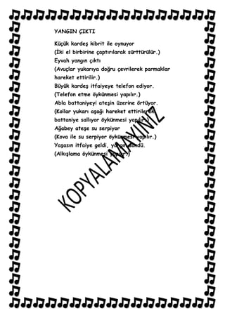 YANGIN ÇIKTI

Küçük kardeĢ kibrit ile oynuyor
(Ġki el birbirine çaptırılarak sürttürülür.)
Eyvah yangın çıktı
(Avuçlar yukarıya doğru çevrilerek parmaklar
hareket ettirilir.)
Büyük kardeĢ itfaiyeye telefon ediyor.
(Telefon etme öykünmesi yapılır.)
Abla battaniyeyi ateĢin üzerine örtüyor.
(Kollar yukarı aĢağı hareket ettirilerek
battaniye sallıyor öykünmesi yapılır.)
Ağabey ateĢe su serpiyor
(Kova ile su serpiyor öykünmesi yapılır.)
YaĢasın itfaiye geldi, yangın söndü.
(AlkıĢlama öykünmesi yapılır.)
 