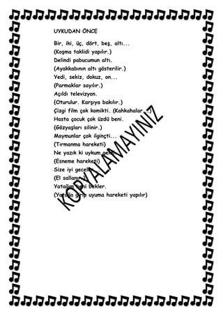 UYKUDAN ÖNCE

Bir, iki, üç, dört, beĢ, altı...
(KoĢma taklidi yapılır.)
Delindi pabucumun altı.
(Ayakkabının altı gösterilir.)
Yedi, sekiz, dokuz, on...
(Parmaklar sayılır.)
Açıldı televizyon.
{Oturulur. KarĢıya bakılır.)
Çizgi film çok komikti. (Kahkahalar...)
Hasta çocuk çok üzdü beni.
(GözyaĢları silinir.)
Maymunlar çok ilginçti...
(Tırmanma hareketi)
Ne yazık ki uykum geldi.
(Esneme hareketi)
Size iyi geceler...
(El sallanır.)
Yatağım beni bekler.
(Yatağa girip uyuma hareketi yapılır)
 