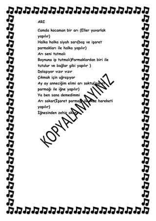 ARI

Camda kocaman bir arı (Eller yuvarlak
yapılır)
Halka halka siyah sarı(baĢ ve iĢaret
parmakları ile halka yapılır)
Arı seni tutmalı
Boynuna ip tutmalı)Parmaklardan biri ile
tutulur ve bağlar gibi yapılır )
DolaĢıyor vızır vızır
Çıkmak için uğraĢıyor
Ay ay anneciğim elimi arı soktu(iĢaret
parmağı ile iğne yapılır)
Ya ben sana demedimmi
Arı sokar(ĠĢaret parmağı ile ikaz hareketi
yapılır)
Ġğnesinden zehir akar.
 