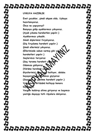 UYKUYA HAZIRLIK

Evet çocuklar, Ģimdi akĢam oldu. Uykuya
hazırlanıyoruz.
Önce ne yapıyoruz?
Banyoya gidip ayaklarımızı yıkıyoruz.
(Ayak yıkama hareketlen yapılır.)
Ayaklarımızı yıkadık.
Simdi diĢlerimizi fırçalıyoruz.
(DiĢ fırçalama hareketi yapılır.)
ġimdi ellerimizi yıkıyoruz.
(Ellerimizde sabun varmıĢ gibi yıkama
hareketleri yapılır.)
Saçlarımızı tarıyoruz
(Saç tarama hareketi yapılır.)
Odamıza gidiyoruz
(Yürüme hareketi yapılır.)
Giysilerimizi çıkarıyor, katlıyor, dolaba
koyuyoruz ve pijamamızı giyiyoruz
(Soyunma ve giyinme hareketi yapılır.)
Yatağımızın örtüsünü katlayıp kenara
koyuyoruz.
Yorganı kaldırıp altına giriyoruz ve baĢımızı
yastığa dayayıp tatlı rüyalara dalıyoruz.
 