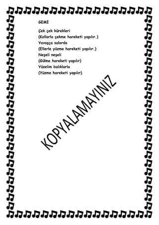GEMĠ

Çek çek kürekleri
(Kollarla çekme hareketi yapılır.)
YavaĢça sularda
(Ellerle yüzme hareketi yapılır.)
NeĢeli neĢeli
(Gülme hareketi yapılır)
Yüzelim balıklarla
(Yüzme hareketi yapılır)
 