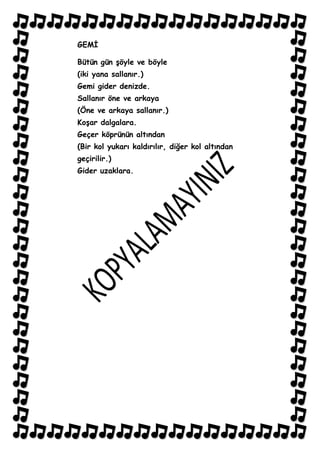 GEMĠ

Bütün gün Ģöyle ve böyle
(iki yana sallanır.)
Gemi gider denizde.
Sallanır öne ve arkaya
(Öne ve arkaya sallanır.)
KoĢar dalgalara.
Geçer köprünün altından
(Bir kol yukarı kaldırılır, diğer kol altından
geçirilir.)
Gider uzaklara.
 