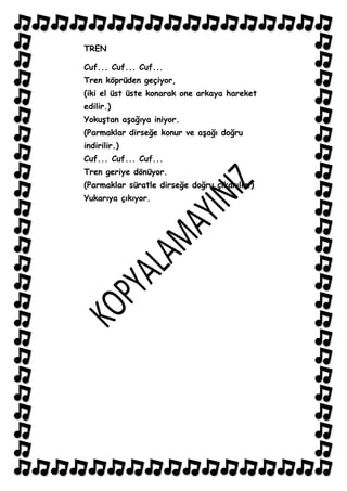 TREN

Cuf... Cuf... Cuf...
Tren köprüden geçiyor,
(iki el üst üste konarak one arkaya hareket
edilir.)
YokuĢtan aĢağıya iniyor.
(Parmaklar dirseğe konur ve aĢağı doğru
indirilir.)
Cuf... Cuf... Cuf...
Tren geriye dönüyor.
(Parmaklar süratle dirseğe doğru çıkarılır.)
Yukarıya çıkıyor.
 