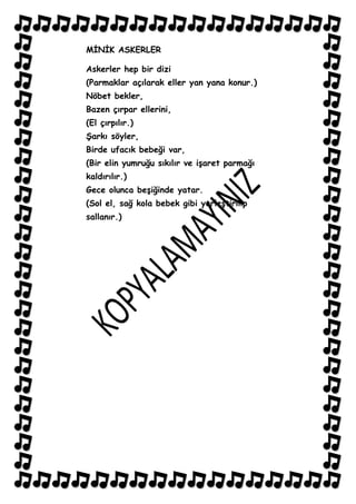 MĠNĠK ASKERLER

Askerler hep bir dizi
(Parmaklar açılarak eller yan yana konur.)
Nöbet bekler,
Bazen çırpar ellerini,
(El çırpılır.)
ġarkı söyler,
Birde ufacık bebeği var,
(Bir elin yumruğu sıkılır ve iĢaret parmağı
kaldırılır.)
Gece olunca beĢiğinde yatar.
(Sol el, sağ kola bebek gibi yerleĢtirilip
sallanır.)
 