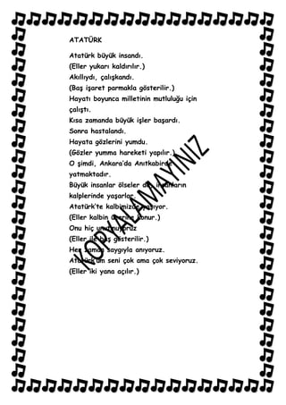 ATATÜRK

Atatürk büyük insandı.
(Eller yukarı kaldırılır.)
Akıllıydı, çalıĢkandı.
(BaĢ iĢaret parmakla gösterilir.)
Hayatı boyunca milletinin mutluluğu için
çalıĢtı.
Kısa zamanda büyük iĢler baĢardı.
Sonra hastalandı.
Hayata gözlerini yumdu.
(Gözler yumma hareketi yapılır.)
O Ģimdi, Ankara‟da Anıtkabirde
yatmaktadır.
Büyük insanlar ölseler de, insanların
kalplerinde yaĢarlar.
Atatürk‟te kalbimizde yaĢıyor.
(Eller kalbin üzerine konur.)
Onu hiç unutmuyoruz
(Eller ile baĢ gösterilir.)
Her zaman saygıyla anıyoruz.
Atatürk‟üm seni çok ama çok seviyoruz.
(Eller iki yana açılır.)
 