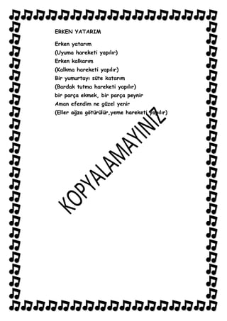 ERKEN YATARIM

Erken yatarım
(Uyuma hareketi yapılır)
Erken kalkarım
(Kalkma hareketi yapılır)
Bir yumurtayı süte katarım
(Bardak tutma hareketi yapılır)
bir parça ekmek, bir parça peynir
Aman efendim ne güzel yenir
(Eller ağza götürülür,yeme hareketi yapılır)
 