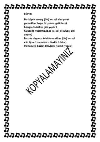 KÖPEK

Bir köpek varmıĢ (Sağ ve sol elin iĢaret
parmakları baĢın iki yanına getirilerek
köpeğin kulakları gibi yapılır)
Kulübede yaĢarmıĢ.(Sağ ve sol el kulübe gibi
yapılır)
Bir ses duyunca kulaklarını diker (Sağ ve sol
elin iĢaret parmakları dimdik tutulur)
Havlamaya baĢlar (Havlama taklidi yapılır)
 