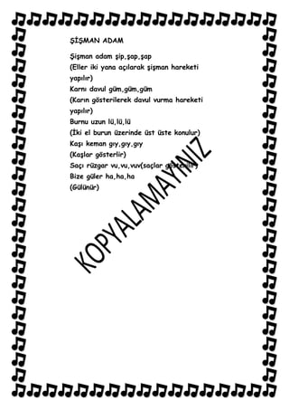 ġĠġMAN ADAM

ġiĢman adam Ģip,Ģap,Ģap
(Eller iki yana açılarak ĢiĢman hareketi
yapılır)
Karnı davul güm,güm,güm
(Karın gösterilerek davul vurma hareketi
yapılır)
Burnu uzun lü,lü,lü
(Ġki el burun üzerinde üst üste konulur)
KaĢı keman gıy,gıy,gıy
(KaĢlar gösterlir)
Saçı rüzgar vu,vu,vuv(saçlar gösterilir)
Bize güler ha,ha,ha
(Gülünür)
 