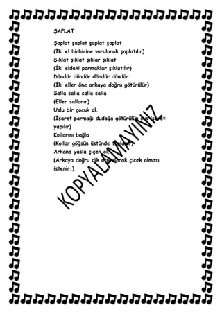 ġAPLAT

ġaplat Ģaplat Ģaplat Ģaplat
(Ġki el birbirine vurularak Ģaplatılır)
ġıklat Ģıklat Ģıklar Ģıklat
(Ġki eldeki parmaklar Ģıklatılır)
Döndür döndür döndür döndür
(Ġki eller öne arkaya doğru götürülür)
Salla salla salla salla
(Eller sallanır)
Uslu bir çocuk ol.
(ĠĢaret parmağı dudağa götürülüp sus iĢareti
yapılır)
Kollarını bağla
(Kollar göğsün üstünde toplanır)
Arkana yasla çiçek ol.
(Arkaya doğru dik oturularak çicek olması
istenir.)
 