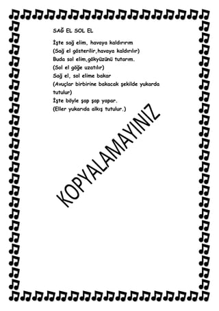 SAĞ EL SOL EL

ĠĢte sağ elim, havaya kaldırırım
(Sağ el gösterilir,havaya kaldırılır)
Buda sol elim,gökyüzünü tutarım.
(Sol el göğe uzatılır)
Sağ el, sol elime bakar
(Avuçlar birbirine bakacak Ģekilde yukarda
tutulur)
ĠĢte böyle Ģap Ģap yapar.
(Eller yukarıda alkıĢ tutulur.)
 