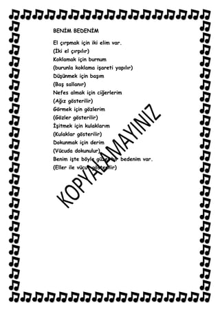 BENĠM BEDENĠM

El çırpmak için iki elim var.
(Ġki el çırpılır)
Koklamak için burnum
(burunla koklama iĢareti yapılır)
DüĢünmek için baĢım
(BaĢ sallanır)
Nefes almak için ciğerlerim
(Ağız gösterilir)
Görmek için gözlerim
(Gözler gösterilir)
ĠĢitmek için kulaklarım
(Kulaklar gösterilir)
Dokunmak için derim
(Vücuda dokunulur)
Benim iĢte böyle güzel bir bedenim var.
(Eller ile vücut gösterilir)
 