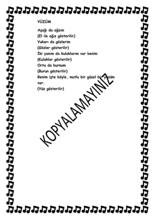 YÜZÜM

AĢağı da ağzım
(El ile ağız gösterilir)
Yukarı da gözlerim
(Gözler gösterilir)
Ġki yanım da kulaklarım var benim
(Kulaklar gösterilir)
Orta da burnum
(Burun gösterilir)
Benim iĢte böyle, mutlu bir güzel bir yüzüm
var.
(Yüz gösterilir)
 