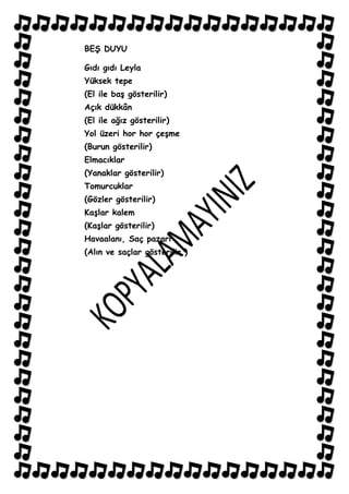 BEġ DUYU

Gıdı gıdı Leyla
Yüksek tepe
(El ile baĢ gösterilir)
Açık dükkân
(El ile ağız gösterilir)
Yol üzeri hor hor çeĢme
(Burun gösterilir)
Elmacıklar
(Yanaklar gösterilir)
Tomurcuklar
(Gözler gösterilir)
KaĢlar kalem
(KaĢlar gösterilir)
Havaalanı, Saç pazarı
(Alın ve saçlar gösterilir.)
 