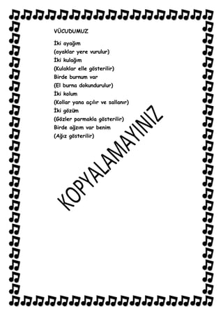 VÜCUDUMUZ

Ġki ayağım
(ayaklar yere vurulur)
Ġki kulağım
(Kulaklar elle gösterilir)
Birde burnum var
(El burna dokundurulur)
Ġki kolum
(Kollar yana açılır ve sallanır)
Ġki gözüm
(Gözler parmakla gösterilir)
Birde ağzım var benim
(Ağız gösterilir)
 