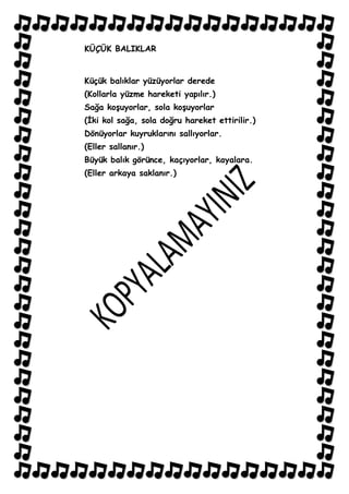 KÜÇÜK BALIKLAR


Küçük balıklar yüzüyorlar derede
(Kollarla yüzme hareketi yapılır.)
Sağa koĢuyorlar, sola koĢuyorlar
(Ġki kol sağa, sola doğru hareket ettirilir.)
Dönüyorlar kuyruklarını sallıyorlar.
(Eller sallanır.)
Büyük balık görünce, kaçıyorlar, kayalara.
(Eller arkaya saklanır.)
 