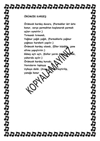 ÖRÜMCEK KARDEġ


Örümcek kardeĢ duvara, (Parmaklar üst üste
konur, serçe parmaktan baĢlanarak parmak
uçları oynatılır.)
Tırmandı tırmandı,
Yağmur yağdı yağdı, (Parmaklarla yağmur
yağması hareketi yapılır.)
Örümcek kardeĢ ıslandı, (Eller büzülüp, çene
altına yapıĢtırılır.)
GüneĢ açtı açtı, (Kollar yarım daire Ģeklinde,
yukarıda açılır.)
Örümcek kardeĢ kurudu,
Yavrularını toplayıp
Uykuya daldı. (Avuç içleri birleĢtirilip,
yanağa konur
 