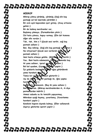 MĠKROP
Mikrop çıkmıĢ yürümüĢ, yürümüĢ…(Sağ elin baĢ
parmağı sol kol üzerinde yürütülür.)
Bir evin açık kapısından içeri girmiĢ. (Avuç ortasına
gelinir.)
Bir de bakmıĢ merdivenler var,
BaĢlamıĢ çıkmaya. (Parmaklardan çıkılır.)
Üst kata çıkınca, kapıyı vurmuĢ. (Elin üst kısmına
diğer elle vurulur.)
Tak… tak… kim o ? (Çocuk sesi verilir, sağ baĢ
parmak sallanır.)
Ben. Bay mikrop. (Sağ elin baĢ parmağı mikroptur.)
Ne istiyorsun? (Çocuk sesi verilerek diğer baĢ
parmak sallanır.)
Seni hasta etmeye geldim. (Mikrobun sesi verilir.)
Yaa… Beni hasta edemezsin. (Hayır anlamında baĢ
iki yana sallanır, iĢaret parmağı saklanır.)
Bol bol uyudum, (Uyuma hareketi yapılır.)
Ġyi gıdalarla beslendim, (Eller ağza götürülerek
yeme hareketi yapılır.)
Temiz bir çocuğum, (Vücut gösterilir.)
AĢı da oldum, (ĠĢaret parmağı ile, iğne yapma
hareketi yapılır.)
Beni hasta edemezsin. (BaĢ iki yana sallanır.)
Ben gidiyorum. (Mikrop merdivenlerden ıh, ıh diye
parmaklardan indirilir.)
Annesi sabunlu su ile temizlik yapıyormuĢ,
Mikrobun ayağı kaymıĢ, yuvarlamıĢ, (Yuvarlanma
hareketi yapılır.)
Kendisini kapının dıĢında bulmuĢ. (Eller sallanarak
dıĢarıyı gösterme iĢareti yapılır.)
 