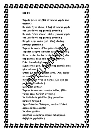 ĠKĠ EV


Tepede iki ev var,(Ġki el yumruk yapılır öne
uzatılır )
Bu evde AyĢe oturur, ( Sağ el yumruk yapılır
öne uzatılır ve baĢ parmağı çıkarılır )
Bu evde Fatma oturur, (Sol el yumruk yapılır
öne uzatılır ve baĢ parmağı çıkarılır )
Bir gün AyĢe evden çıktı, (Sağ elin baĢ
parmağı gösterilir )
Tepeye tırmandı, (Eller yukarı kaldırılır )
Tepeden aĢağıya indi(Eller aĢağıya indirilir )
Bir o tarafa, bir bu tarafa baktı (Sağ elin
baĢ parmağı sağa sola hareket ettirilir )
Fakat kimseleri göremedi,
Küçük evine girdi, (Sağ elin baĢ parmağı avuç
içine saklanır )
Ertesi gün Fatma evinden çıktı, (Aynı sözler
ve hareketler tekrarlanır )
Bir baĢka gün AyĢe ve Fatma, (Ġki elin baĢ
parmakları kaldırılır )
Evlerinden çıktılar
Tepeye tırmandılar,tepeden indiler, (Eller
yukarı aĢağı hareket ettirilir )
Ve birbirlerini gördüler (BaĢ parmaklar
karĢılıklı tutulur )
AyĢe Fatma‟ya “Günaydın, nasılsın ?” dedi
Sonra kol kola girdiler
Ve okula gittiler
(Sınıftaki çocukların isimleri kullanılarak,
değiĢiklik yapılabilir )
 