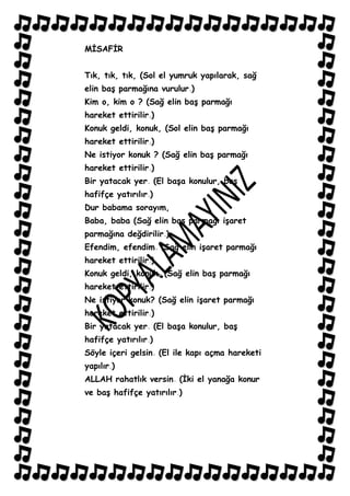 MĠSAFĠR


Tık, tık, tık, (Sol el yumruk yapılarak, sağ
elin baĢ parmağına vurulur )
Kim o, kim o ? (Sağ elin baĢ parmağı
hareket ettirilir )
Konuk geldi, konuk, (Sol elin baĢ parmağı
hareket ettirilir )
Ne istiyor konuk ? (Sağ elin baĢ parmağı
hareket ettirilir )
Bir yatacak yer (El baĢa konulur, baĢ
hafifçe yatırılır )
Dur babama sorayım,
Baba, baba (Sağ elin baĢ parmağı iĢaret
parmağına değdirilir )
Efendim, efendim (Sağ elin iĢaret parmağı
hareket ettirilir )
Konuk geldi, konuk (Sağ elin baĢ parmağı
hareket ettirilir )
Ne istiyor konuk? (Sağ elin iĢaret parmağı
hareket ettirilir )
Bir yatacak yer (El baĢa konulur, baĢ
hafifçe yatırılır )
Söyle içeri gelsin (El ile kapı açma hareketi
yapılır )
ALLAH rahatlık versin (Ġki el yanağa konur
ve baĢ hafifçe yatırılır )
 