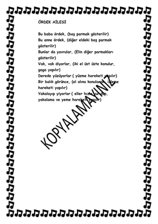 ÖRDEK AĠLESĠ


Bu baba ördek, (baĢ parmak gösterilir)
Bu anne ördek, (diğer eldeki baĢ parmak
gösterilir)
Bunlar da yavrular, (Elin diğer parmakları
gösterilir)
Vak, vak diyorlar, (iki el üst üste konulur,
gaga yapılır)
Derede yüzüyorlar ( yüzme hareketi yapılır)
Bir balık görünce, (el alına konularak, izleme
hareketi yapılır)
Yakalayıp yiyorlar ( eller hızla vurulup,
yakalama ve yeme hareketi yapılır)
 