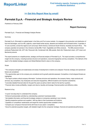 Find Industry reports, Company profiles
ReportLinker                                                                           and Market Statistics



                                               >> Get this Report Now by email!

Parmalat S.p.A. - Financial and Strategic Analysis Review
Published on February 2009

                                                                                                                    Report Summary

Parmalat S.p.A. - Financial and Strategic Analysis Review


Summary


Parmalat S.p.A. (Parmalat) is a global leader in the Dairy and Fruit Juices markets. It is engaged in the production and distribution of
food and beverages, such as milk, yoghurts, cream-based white sauces, desserts and cheeses and fruit-based drinks. It operates in
12 core countries, across five regions such as Europe, North America, Central and South America, Australia and South Africa.              The
company operates its business in four divisions namely Milk, Fresh, Vegetables and Other products.              The Milk products division
produces Pasteurized milk, UHT milk, Flavoured milk, Condensed milk, Milk powder, Bulk milk, Pasteurized cream, UHT cream and
Bechamel products.


This report presents an in-depthbusiness, strategic and financial analysis of Parmalat S.p.A.. The report provides a comprehensive
insight into the company, including business structure and operations, executive biographies and key competitors. The hallmark of the
report is the detailed strategic analysis and Global Markets Direct's views on the company.


Scope


' The company's strengths and weaknesses and areas of development or decline are analyzed. Financial, strategic and operational
factors are considered.
' The opportunities open to the company are considered and its growth potential assessed. Competitive or technological threats are
highlighted.
' The report contains critical company information ' business structure and operations, the company history, major products and
services, key competitors, key employees and executive biographies, different locations and important subsidiaries.
' It provides detailed financial ratios for the past five years as well as interim ratios for the last four quarters.
' Financial ratios include profitability, margins and returns, liquidity and leverage, financial position and efficiency ratios.


Reasons to buy


' A quick 'one-stop-shop' to understand the company.
' Enhance business/sales activities by understanding customers' businesses better.
' Get detailed information and financial & strategic analysis on companies operating in your industry.
' Identify prospective partners and suppliers ' with key data on their businesses and locations.
' Capitalize on competitors' weaknesses and target the market opportunities available to them.
' Compare your company's financial trends with those of your peers / competitors.
' Scout for potential acquisition targets, with detailed insight into the companies' strategic, financial and operational performance.




Parmalat S.p.A. - Financial and Strategic Analysis Review                                                                             Page 1/5
 