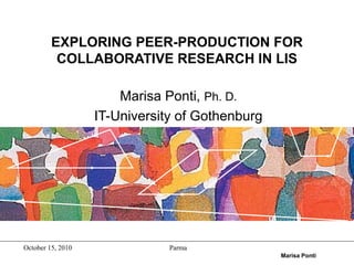 October 15, 2010 Parma
Marisa Ponti
EXPLORING PEER-PRODUCTION FOR
COLLABORATIVE RESEARCH IN LIS
Marisa Ponti, Ph. D.
IT-University of Gothenburg
 