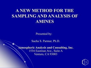 A NEW METHOD FOR THE
SAMPLING AND ANALYSIS OF
AMINES
Presented by:
Sucha S. Parmar, Ph.D.
Atmospheric Analysis and Consulting, Inc.
1534 Eastman Ave., Suite A
Ventura, CA 93003
 