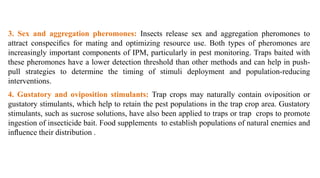 3. Sex and aggregation pheromones: Insects release sex and aggregation pheromones to
attract conspeciﬁcs for mating and optimizing resource use. Both types of pheromones are
increasingly important components of IPM, particularly in pest monitoring. Traps baited with
these pheromones have a lower detection threshold than other methods and can help in push-
pull strategies to determine the timing of stimuli deployment and population-reducing
interventions.
4. Gustatory and oviposition stimulants: Trap crops may naturally contain oviposition or
gustatory stimulants, which help to retain the pest populations in the trap crop area. Gustatory
stimulants, such as sucrose solutions, have also been applied to traps or trap crops to promote
ingestion of insecticide bait. Food supplements to establish populations of natural enemies and
inﬂuence their distribution .
 
