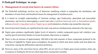  Push-pull Technique in crops
1. Management of cereal stem borers in eastern Africa
 The Push-Pull technology involves use of behaviour modifying stimuli to manipulate the distribution and
abundance of stem borers and beneficial insects for management of stemborer pests .
 It is based on in-depth understanding of chemical ecology, agro biodiversity, plant-plant and insect-plant
interactions, and involves intercropping a cereal crop with a repellent intercrop such as desmodium (push),
with an attractive trap plant such as Napier grass (pull) planted as a border crop around this intercrop.
 Gravid stem borer females are repelled from the main crop and are simultaneously attracted to the trap crop.
 Napier grass produces significantly higher levels of attractive volatile compounds (green leaf volatiles), cues
used by gravid stem borer females to locate host plants, than maize or sorghum.
 There is also an increase of approximately 100-fold in the total amounts of these compounds produced in the
first hour of nightfall by Napier grass (scotophase), the period at which stem borer moths seek host plants for
oviposition, causing the differential oviposition preference.
 However, many of the stem borer larvae, about 80%, do not survive as Napier grass tissues produce sticky sap
in response to feeding by the larvae which traps them causing their mortality.
 