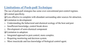 Limitations of Push-pull Technique
The use of push-pull strategies has some over conventional pest control regimes.
 Limited specificity.
 Less effective to complete with abundant surrounding odor sources for attraction.
 Limitation to development:
o Understanding the behavioral and chemical ecology of the host and pest
o Insufficient knowledge, control break down
o Development of semi-chemical component
 Limitation to adoption:
o Integrated approach to pest control, more complex.
o Requiring monitoring and decision system.
o More insecticide and less knowledge of biological control agent.
 