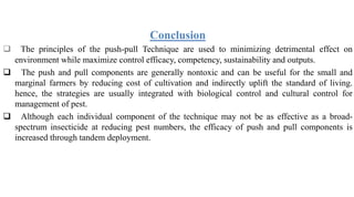 Conclusion
 The principles of the push-pull Technique are used to minimizing detrimental effect on
environment while maximize control efficacy, competency, sustainability and outputs.
 The push and pull components are generally nontoxic and can be useful for the small and
marginal farmers by reducing cost of cultivation and indirectly uplift the standard of living.
hence, the strategies are usually integrated with biological control and cultural control for
management of pest.
 Although each individual component of the technique may not be as effective as a broad-
spectrum insecticide at reducing pest numbers, the efficacy of push and pull components is
increased through tandem deployment.
 