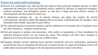 Future for push-pull technology
 Several new technologies may help develop and improve future push-pull strategies because we better
understand the behaviour of pest and beneﬁcial insects, enabled by advances in analytical techniques,
synthesis procedures, and formulation science, we may have a larger and more effective armory of
semiochemicals and other stimuli for future use.
 In plant-based strategies the use of induced defenses and plants that produce the desired
semiochemicals themselves rather than applying them to the plant, would help make the strategies more
sustainable and available, especially for poor farmer.
 The continued spread of insecticide resistance and the withdrawal of insecticides due of legislation leave
few other alternatives, Adoption would increase.
 Push pull targeted at predator and parasitoids, while enable to manipulation of their distribution for
improved biological control, are just around the corner. This prospect will allow these strategies to
applied in novel ways and increase their use in IPM in future.
 Changing attitudes towards replacing broad spectrum insecticide with new technologies, particularly
semiochmicals tools, to manipulate the behaviour of natural enemies for improved biological control will
enable improved push pull strategies to be developed and used more widely in the future.
 
