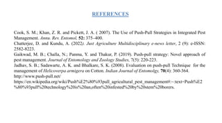 REFERENCES
Cook, S. M.; Khan, Z. R. and Pickett, J. A. ( 2007). The Use of Push-Pull Strategies in Integrated Pest
Management. Annu. Rev. Entomol, 52: 375–400.
Chatterjee, D. and Kundu, A. (2022). Just Agriculture Multidisciplinary e-news letter, 2 (9): e-ISSN:
2582-8223.
Gaikwad, M. B.; Challa, N.; Panma, Y. and Thakur, P. (2019). Push-pull strategy: Novel approach of
pest management. Journal of Entomology and Zoology Studies, 7(5): 220-223.
Jadhav, S. B.; Sadawarte, A. K. and Bhalkare, S. K. (2008). Evaluation on push-pull Technique for the
management of Helicoverpa armigera on Cotton. Indian Journal of Entomolgy, 70(4): 360-364.
http://www.push-pull.net/
https://en.wikipedia.org/wiki/Push%E2%80%93pull_agricultural_pest_management#:~:text=Push%E2
%80%93pull%20technology%20is%20an,often%20infested%20by%20stem%20borers.
 